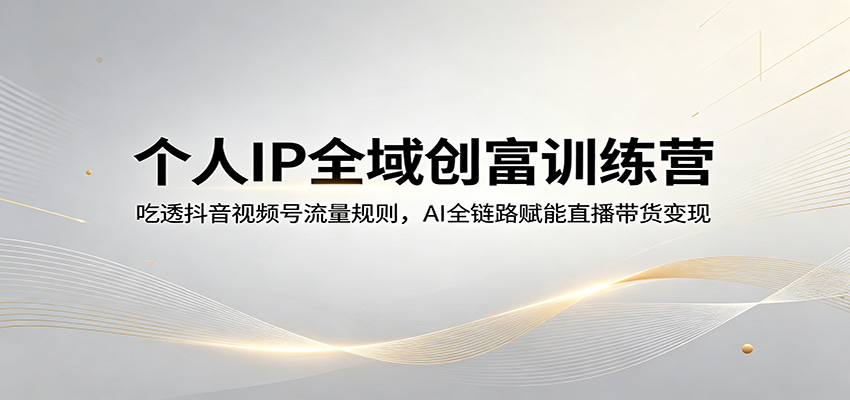 个人IP全域创富训练营：吃透抖音视频号流量规则，AI全链路赋能直播带货变现江海课源资源网-全网优质资源免费下载-实用教程素材分享平课源网
