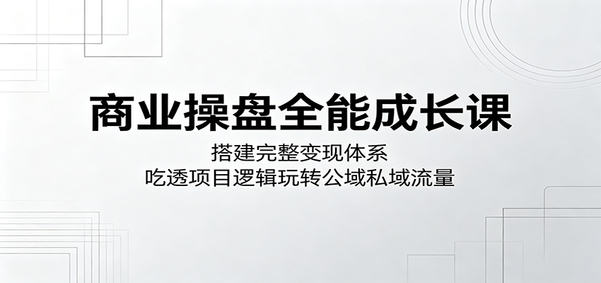 商业操盘全能成长课：搭建完整变现体系，吃透项目逻辑玩转公域私域流量江海课源资源网-全网优质资源免费下载-实用教程素材分享平课源网