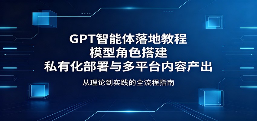 GPT智能体落地教程:模型角色搭建,私有化部署与多平台内容产出江海课源资源网-全网优质资源免费下载-实用教程素材分享平课源网